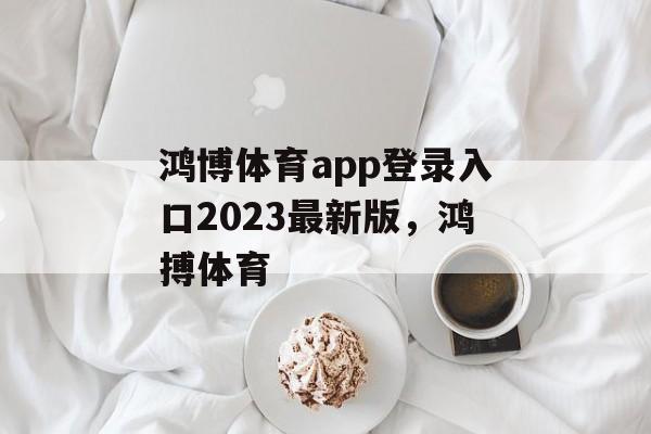 鸿博体育app登录入口2023最新版，鸿搏体育